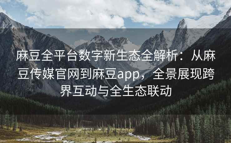 麻豆全平台数字新生态全解析：从麻豆传媒官网到麻豆app，全景展现跨界互动与全生态联动
