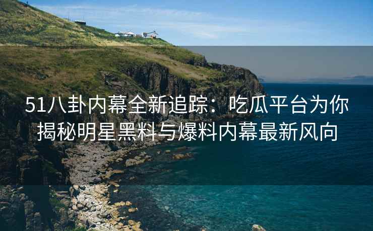 51八卦内幕全新追踪：吃瓜平台为你揭秘明星黑料与爆料内幕最新风向
