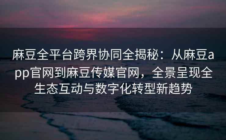 麻豆全平台跨界协同全揭秘：从麻豆app官网到麻豆传媒官网，全景呈现全生态互动与数字化转型新趋势