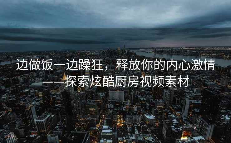 边做饭一边躁狂，释放你的内心激情——探索炫酷厨房视频素材