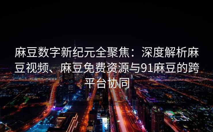麻豆数字新纪元全聚焦：深度解析麻豆视频、麻豆免费资源与91麻豆的跨平台协同