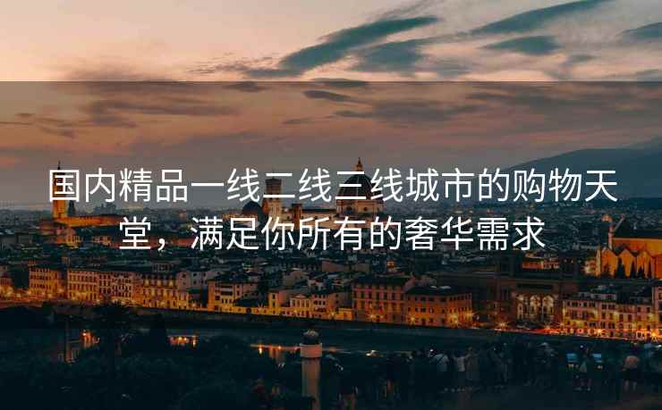 国内精品一线二线三线城市的购物天堂，满足你所有的奢华需求