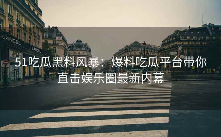 51吃瓜黑料风暴：爆料吃瓜平台带你直击娱乐圈最新内幕