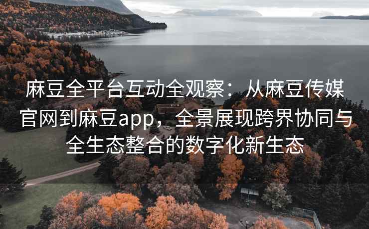 麻豆全平台互动全观察：从麻豆传媒官网到麻豆app，全景展现跨界协同与全生态整合的数字化新生态