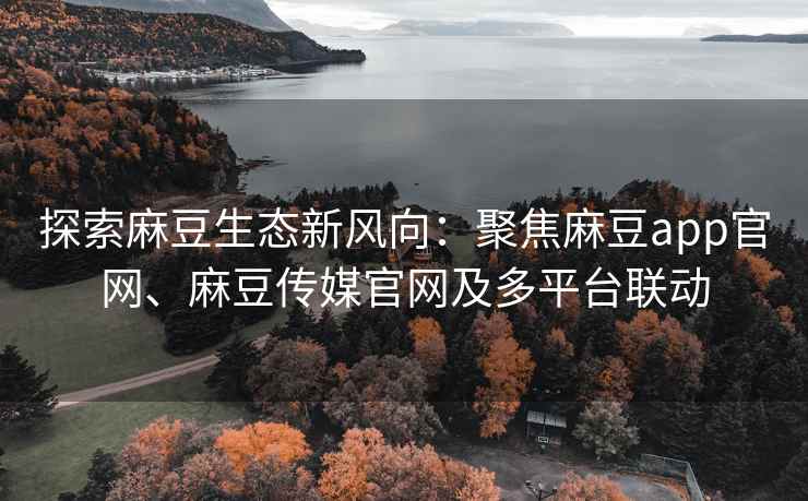 探索麻豆生态新风向：聚焦麻豆app官网、麻豆传媒官网及多平台联动