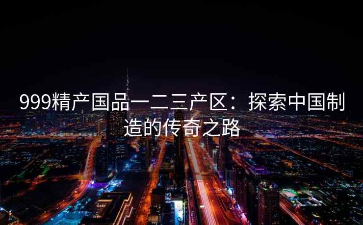 999精产国品一二三产区：探索中国制造的传奇之路