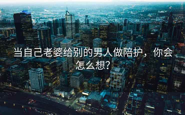 当自己老婆给别的男人做陪护，你会怎么想？